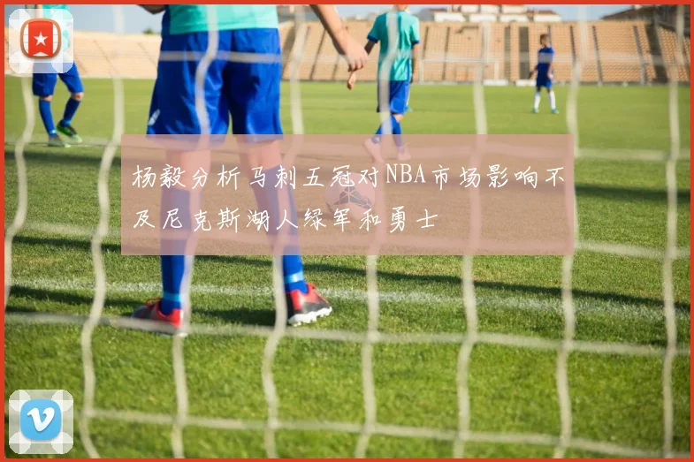 杨毅分析马刺五冠对NBA市场影响不及尼克斯湖人绿军和勇士