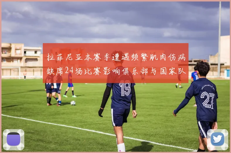 拉菲尼亚本赛季遭遇频繁肌肉伤病缺席24场比赛影响俱乐部与国家队表现