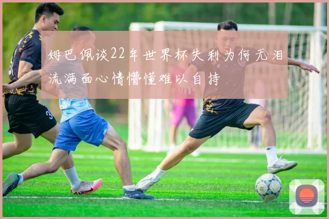 姆巴佩谈22年世界杯失利为何无泪流满面心情懵懂难以自持
