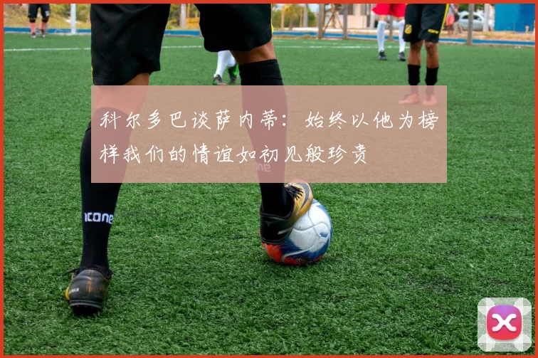 科尔多巴谈萨内蒂：始终以他为榜样我们的情谊如初见般珍贵