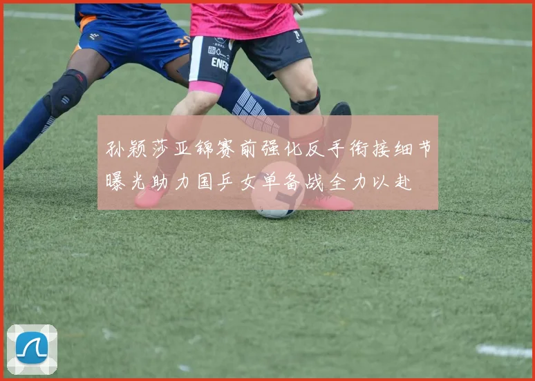 孙颖莎亚锦赛前强化反手衔接细节曝光助力国乒女单备战全力以赴