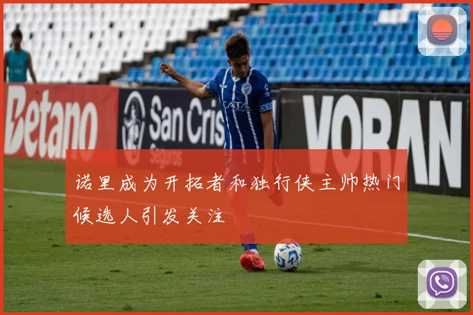 诺里成为开拓者和独行侠主帅热门候选人引发关注
