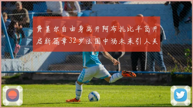 费基尔自由身离开阿布扎比半岛开启新篇章32岁法国中场未来引人关注