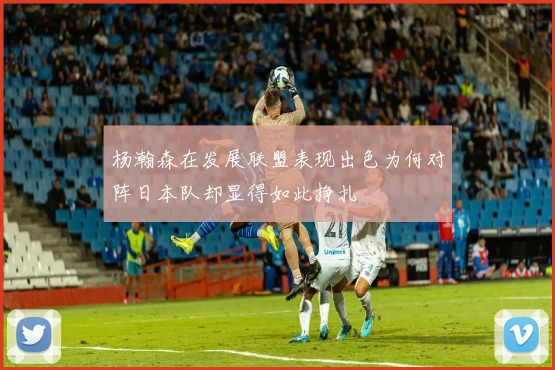 杨瀚森在发展联盟表现出色为何对阵日本队却显得如此挣扎