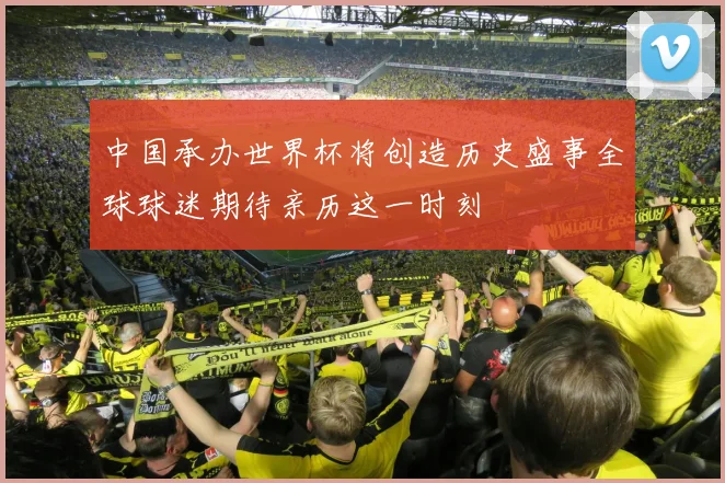 中国承办世界杯将创造历史盛事全球球迷期待亲历这一时刻