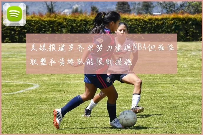 美媒报道罗齐尔努力重返NBA但面临联盟和黄蜂队的限制措施