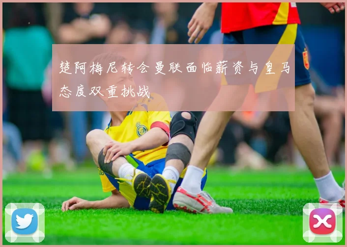 楚阿梅尼转会曼联面临薪资与皇马态度双重挑战