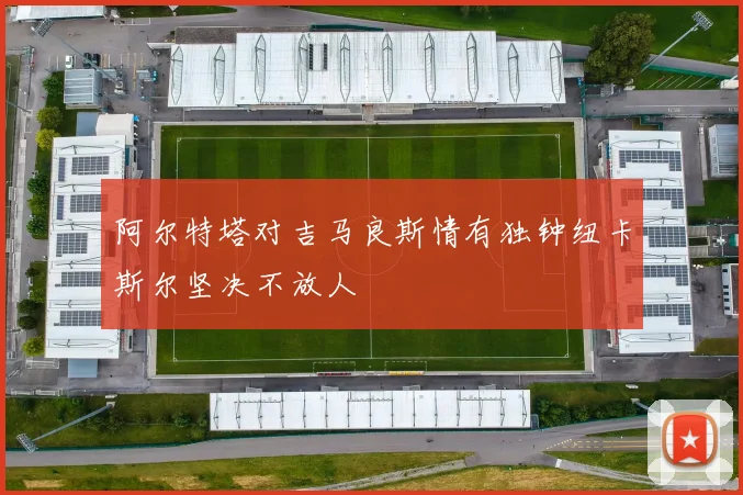 阿尔特塔对吉马良斯情有独钟纽卡斯尔坚决不放人