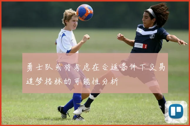勇士队或将考虑在合适条件下交易追梦格林的可能性分析