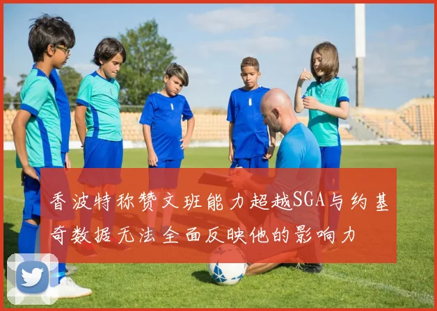 香波特称赞文班能力超越SGA与约基奇数据无法全面反映他的影响力