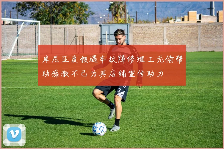 库尼亚度假遇车故障修理工无偿帮助感激不已为其店铺宣传助力