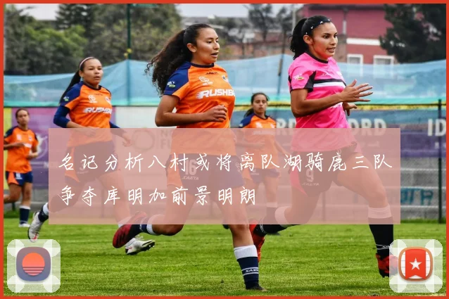 名记分析八村或将离队湖骑鹿三队争夺库明加前景明朗
