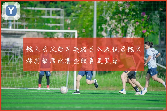 鲍文岳父怒斥英格兰队未征召鲍文称其缺席比赛全败真是笑话