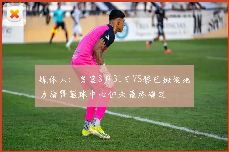 媒体人：男篮8月31日VS黎巴嫩场地为诸暨篮球中心但未最终确定