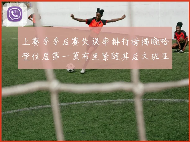 上赛季季后赛失误率排行榜揭晓哈登位居第一莫布里紧随其后文班亚马表现不俗
