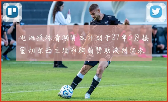 电讯报称清湖资本计划于27年5月接管切尔西主场和胸前赞助谈判仍未取得进展