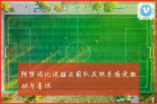 阿努诺比谈猛龙前队友联系感受激动与喜悦