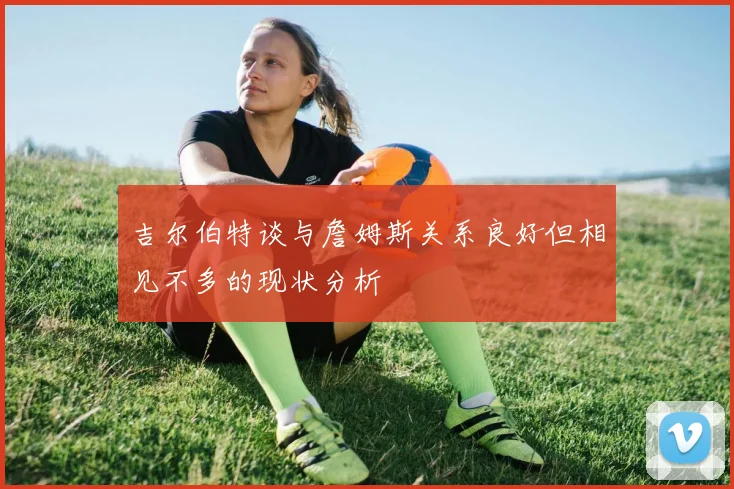 吉尔伯特谈与詹姆斯关系良好但相见不多的现状分析