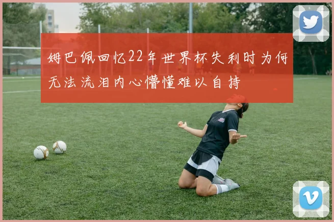 姆巴佩回忆22年世界杯失利时为何无法流泪内心懵懂难以自持