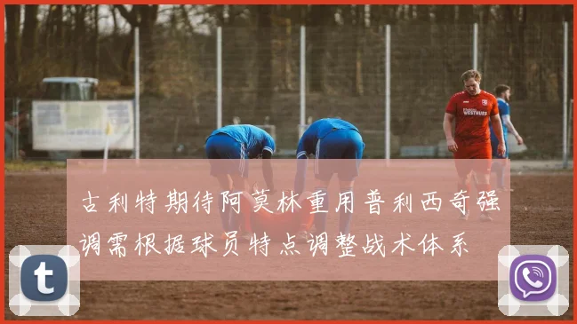 古利特期待阿莫林重用普利西奇强调需根据球员特点调整战术体系