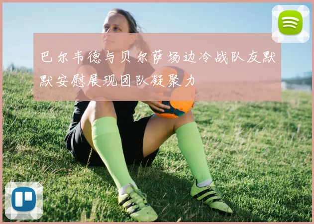 巴尔韦德与贝尔萨场边冷战队友默默安慰展现团队凝聚力