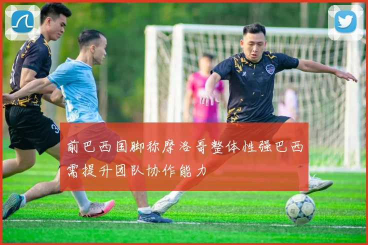 前巴西国脚称摩洛哥整体性强巴西需提升团队协作能力