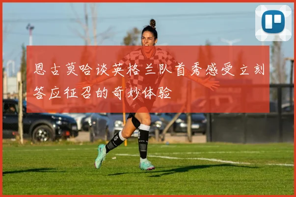 恩古莫哈谈英格兰队首秀感受立刻答应征召的奇妙体验
