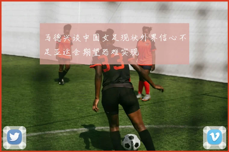 马德兴谈中国女足现状外界信心不足亚运会期望恐难实现
